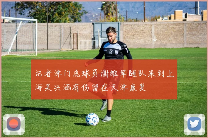 记者津门虎球员谢维军随队来到上海吴兴涵有伤留在天津康复