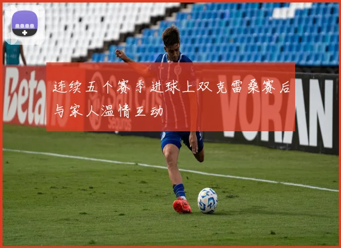 连续五个赛季进球上双克雷桑赛后与家人温情互动